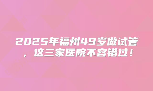 2025年福州49岁做试管，这三家医院不容错过！