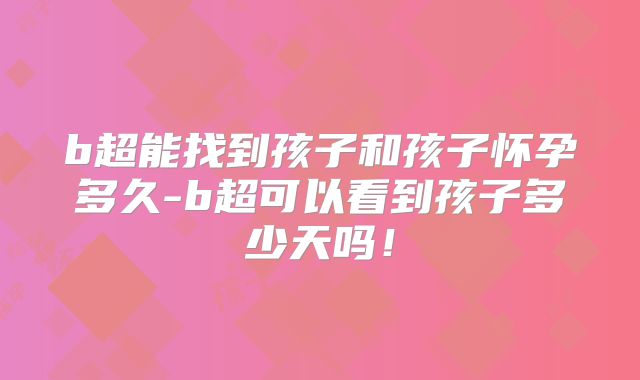 b超能找到孩子和孩子怀孕多久-b超可以看到孩子多少天吗！