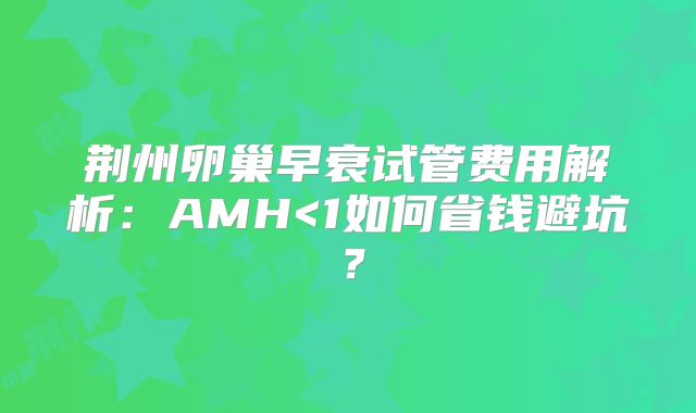 荆州卵巢早衰试管费用解析:AMH<1如何省钱避坑?