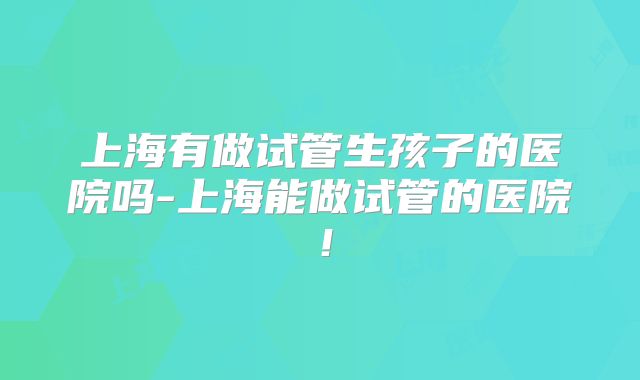 上海有做试管生孩子的医院吗-上海能做试管的医院！