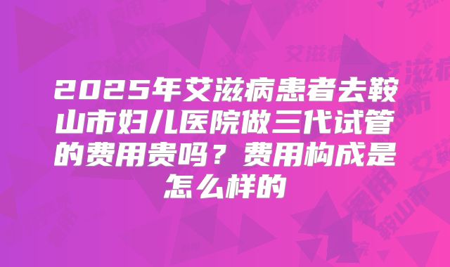 2025年艾滋病患者去鞍山市妇儿医院做三代试管的费用贵吗？费用构成是怎么样的