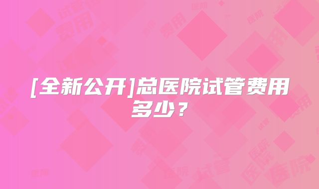 [全新公开]总医院试管费用多少？
