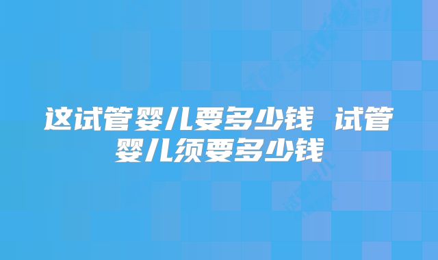 这试管婴儿要多少钱 试管婴儿须要多少钱