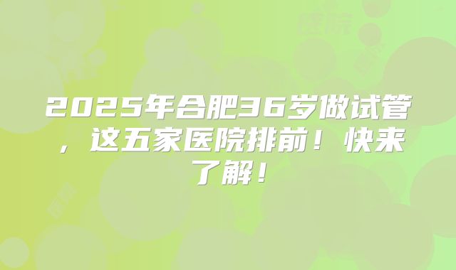 2025年合肥36岁做试管，这五家医院排前！快来了解！