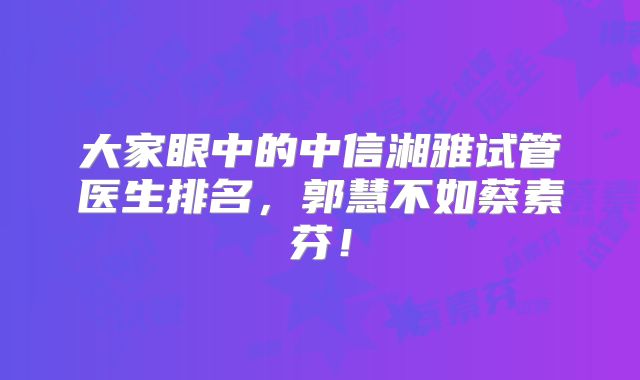 大家眼中的中信湘雅试管医生排名，郭慧不如蔡素芬！