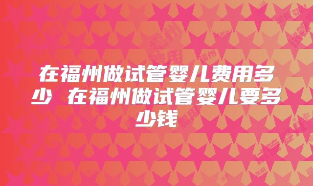 在福州做试管婴儿费用多少 在福州做试管婴儿要多少钱