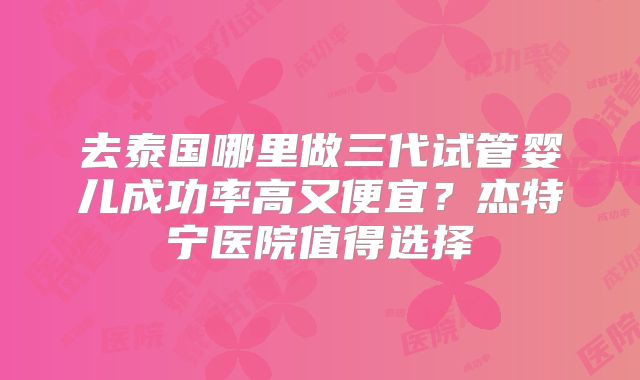 去泰国哪里做三代试管婴儿成功率高又便宜？杰特宁医院值得选择
