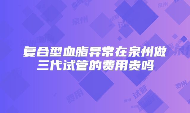 复合型血脂异常在泉州做三代试管的费用贵吗