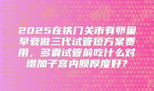 2025在铁门关市有卵巢早衰做三代试管短方案费用，多囊试管前吃什么对增加子宫内膜厚度好？