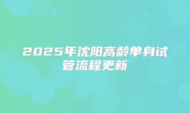 2025年沈阳高龄单身试管流程更新