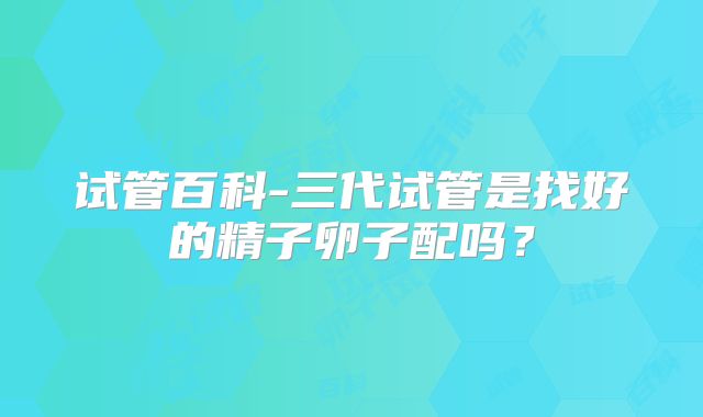 试管百科-三代试管是找好的精子卵子配吗？
