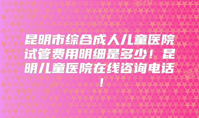 昆明市综合成人儿童医院试管费用明细是多少！昆明儿童医院在线咨询电话！