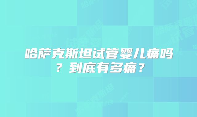 哈萨克斯坦试管婴儿痛吗？到底有多痛？