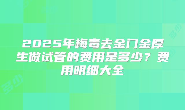 2025年梅毒去金门金厚生做试管的费用是多少？费用明细大全