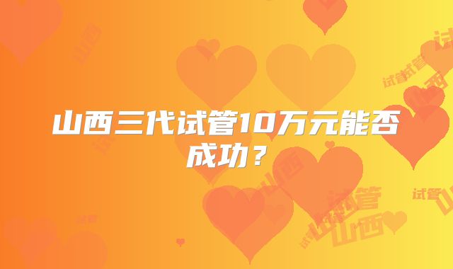 山西三代试管10万元能否成功？