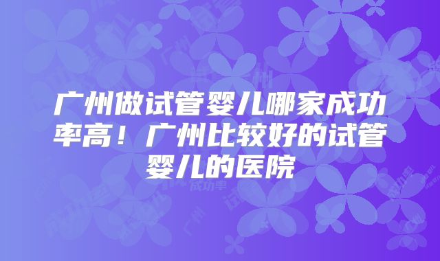 广州做试管婴儿哪家成功率高！广州比较好的试管婴儿的医院