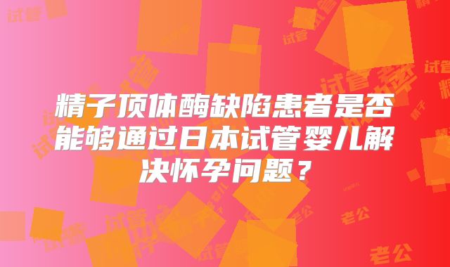 精子顶体酶缺陷患者是否能够通过日本试管婴儿解决怀孕问题？