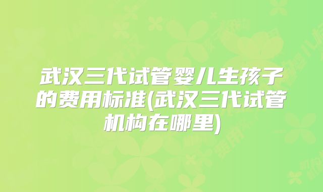 武汉三代试管婴儿生孩子的费用标准(武汉三代试管机构在哪里)