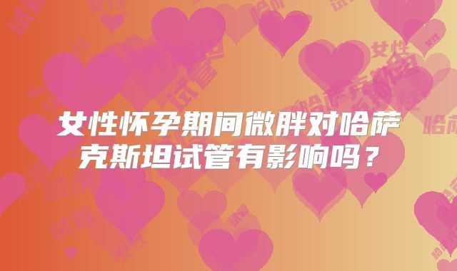 女性怀孕期间微胖对哈萨克斯坦试管有影响吗?