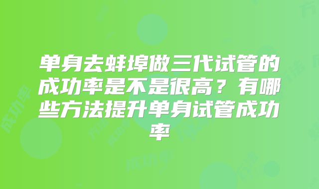 单身去蚌埠做三代试管的成功率是不是很高？有哪些方法提升单身试管成功率