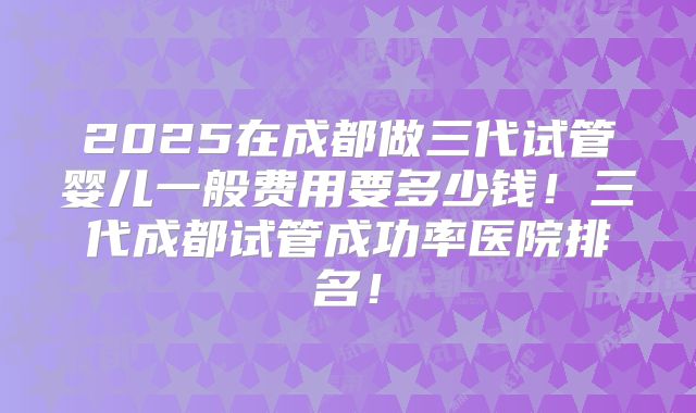 2025在成都做三代试管婴儿一般费用要多少钱！三代成都试管成功率医院排名！