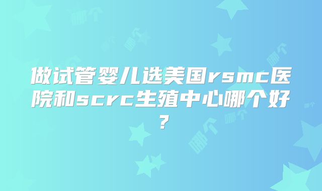做试管婴儿选美国rsmc医院和scrc生殖中心哪个好？