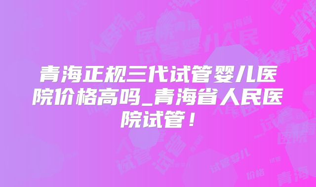 青海正规三代试管婴儿医院价格高吗_青海省人民医院试管！