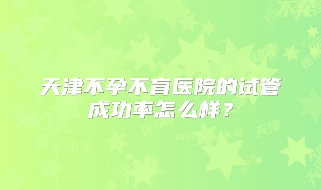 天津不孕不育医院的试管成功率怎么样？