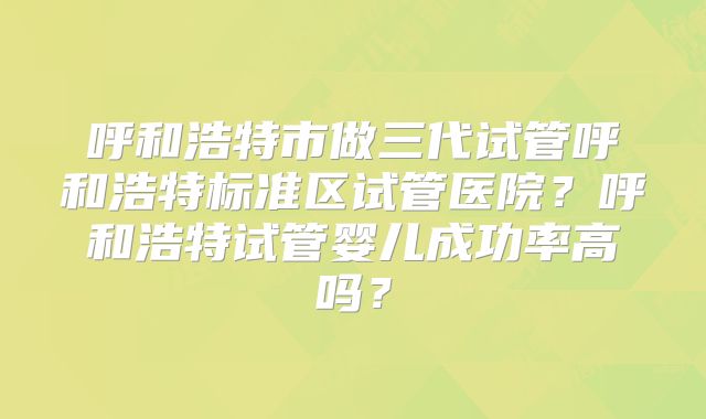 呼和浩特市做三代试管呼和浩特标准区试管医院？呼和浩特试管婴儿成功率高吗？