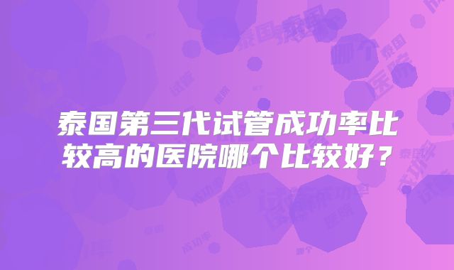 泰国第三代试管成功率比较高的医院哪个比较好?