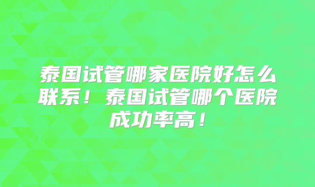 泰国试管哪家医院好怎么联系！泰国试管哪个医院成功率高！