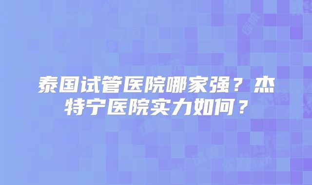 泰国试管医院哪家强？杰特宁医院实力如何？