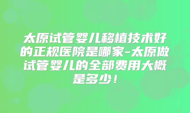 太原试管婴儿移植技术好的正规医院是哪家-太原做试管婴儿的全部费用大概是多少！