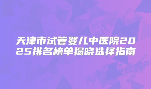 天津市试管婴儿中医院2025排名榜单揭晓选择指南