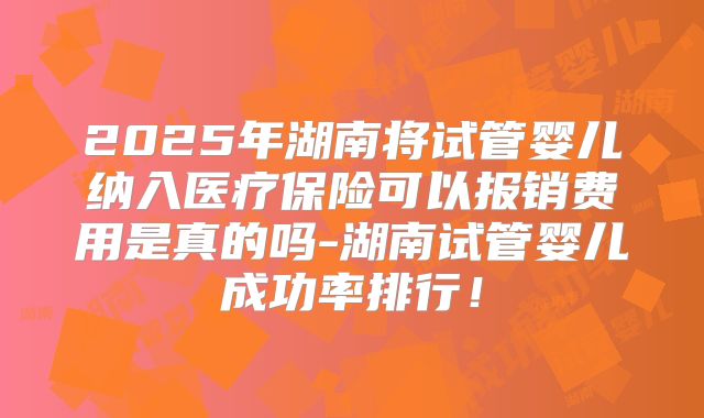 2025年湖南将试管婴儿纳入医疗保险可以报销费用是真的吗-湖南试管婴儿成功率排行!