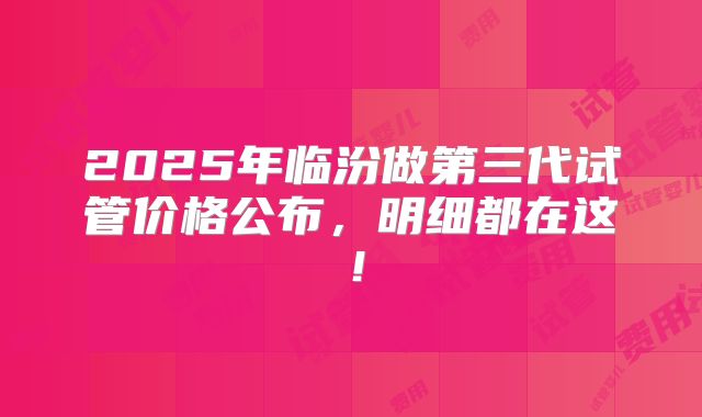 2025年临汾做第三代试管价格公布,明细都在这!