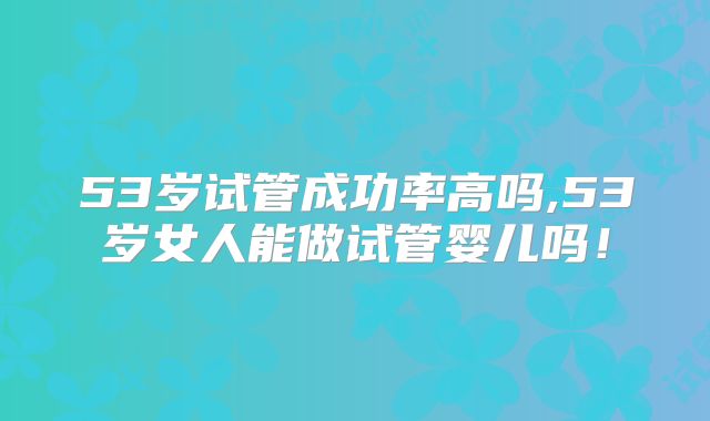 53岁试管成功率高吗,53岁女人能做试管婴儿吗!