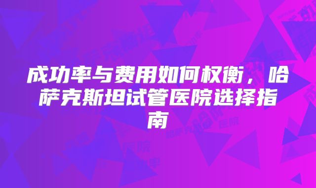 成功率与费用如何权衡，哈萨克斯坦试管医院选择指南