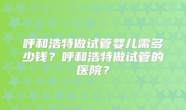 呼和浩特做试管婴儿需多少钱？呼和浩特做试管的医院？