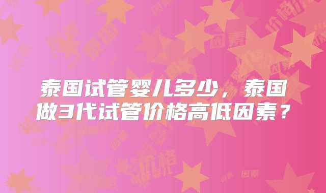 泰国试管婴儿多少,泰国做3代试管价格高低因素?