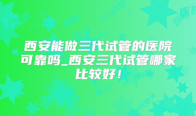 西安能做三代试管的医院可靠吗_西安三代试管哪家比较好!