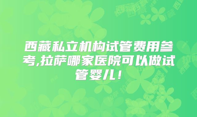西藏私立机构试管费用参考,拉萨哪家医院可以做试管婴儿！