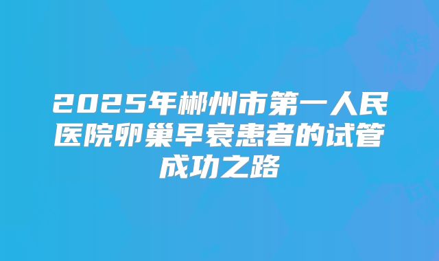 2025年郴州市第一人民医院卵巢早衰患者的试管成功之路