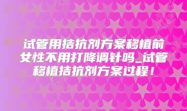 试管用拮抗剂方案移植前女性不用打降调针吗_试管移植拮抗剂方案过程！