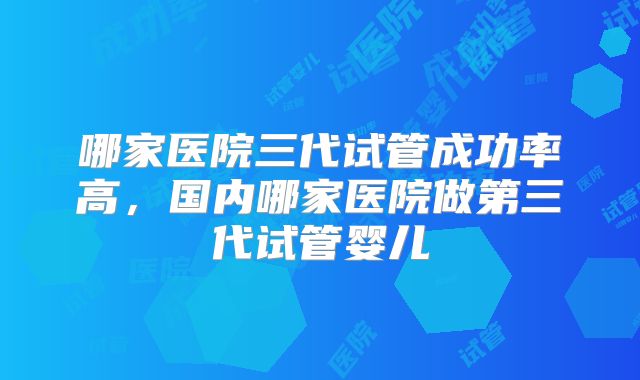 哪家医院三代试管成功率高，国内哪家医院做第三代试管婴儿