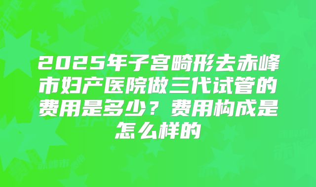 2025年子宫畸形去赤峰市妇产医院做三代试管的费用是多少？费用构成是怎么样的