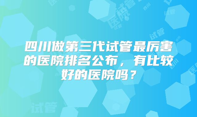 四川做第三代试管最厉害的医院排名公布，有比较好的医院吗？