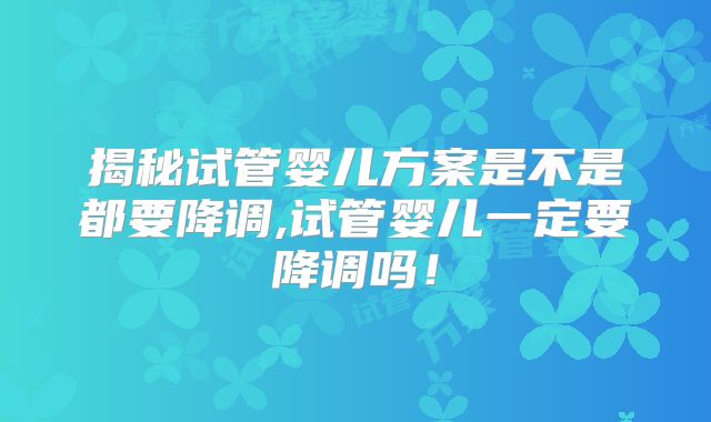 揭秘试管婴儿方案是不是都要降调,试管婴儿一定要降调吗！