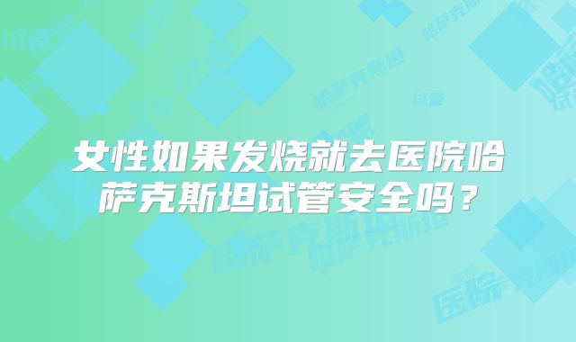 女性如果发烧就去医院哈萨克斯坦试管安全吗？