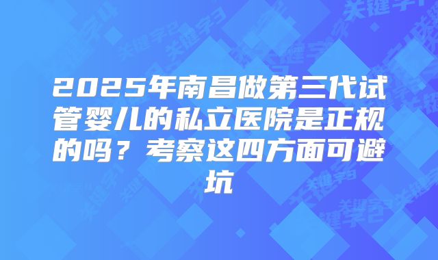2025年南昌做第三代试管婴儿的私立医院是正规的吗？考察这四方面可避坑
